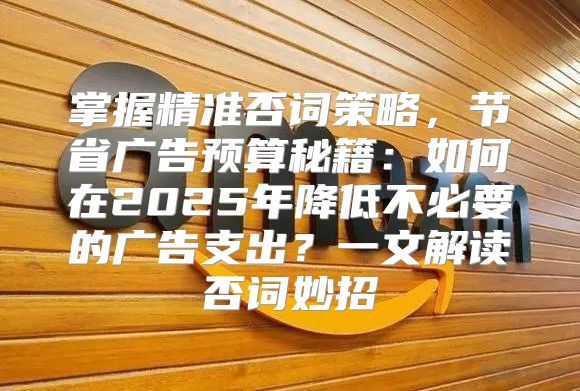 掌握精准否词策略，节省广告预算秘籍：如何在2025年降低不必要的广告支出？一文解读否词妙招