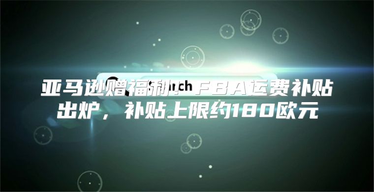 亚马逊赠福利！FBA运费补贴出炉，补贴上限约180欧元