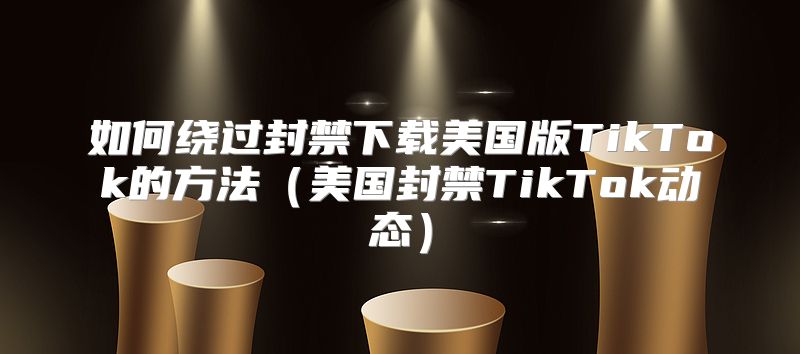 如何绕过封禁下载美国版TikTok的方法美国封禁TikTok动态