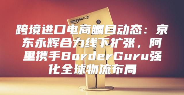 跨境进口电商瞩目动态：京东永辉合力线下扩张，阿里携手BorderGuru强化全球物流布局