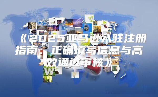 2025亚马逊入驻注册指南：正确填写信息与高效通过审核