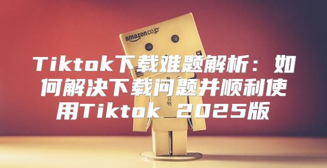 Tiktok下载难题解析：如何解决下载问题并顺利使用Tiktok 2025版