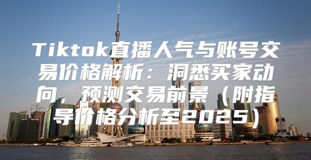 Tiktok直播人气与账号交易价格解析：洞悉买家动向，预测交易前景附指导价格分析至2025