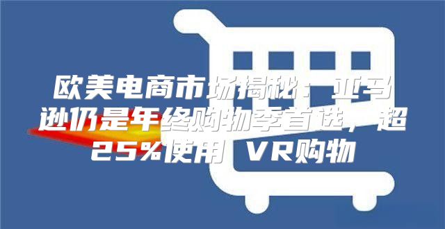 欧美电商市场揭秘：亚马逊仍是年终购物季首选，超25%使用 VR购物
