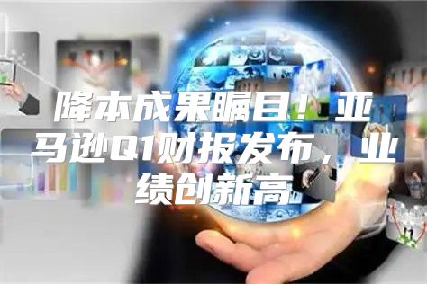 降本成果瞩目！亚马逊Q1财报发布，业绩创新高