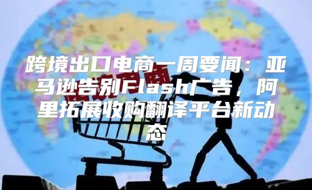 跨境出口电商一周要闻：亚马逊告别Flash广告，阿里拓展收购翻译平台新动态