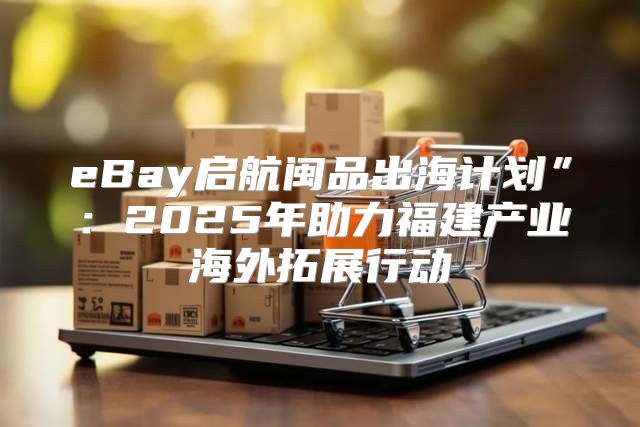 eBay启航闽品出海计划”：2025年助力福建产业海外拓展行动