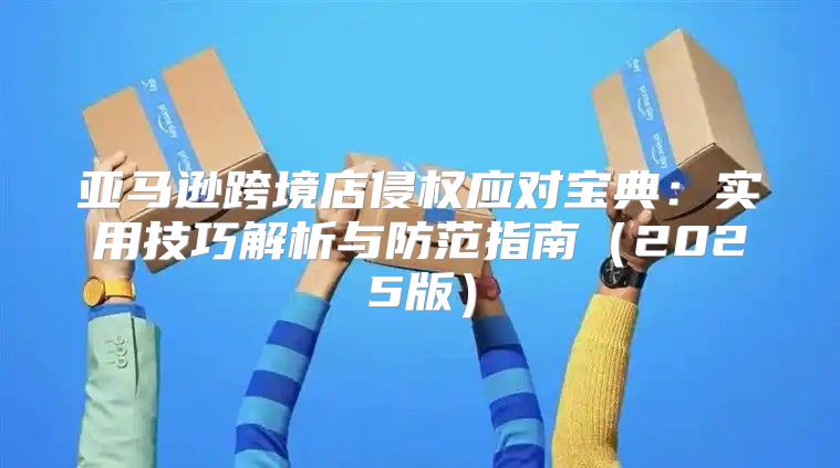亚马逊跨境店侵权应对宝典：实用技巧解析与防范指南2025版