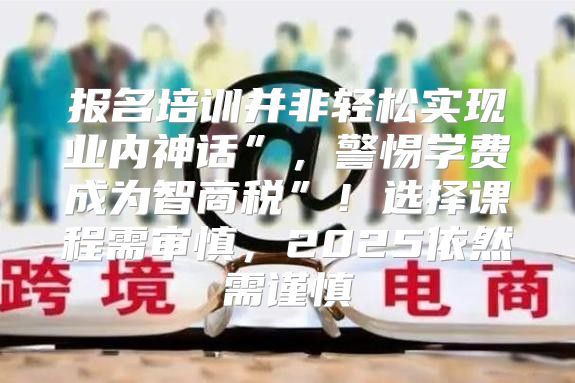 报名培训并非轻松实现业内神话”，警惕学费成为智商税”！选择课程需审慎，2025依然需谨慎