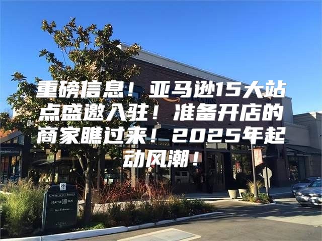 重磅信息！亚马逊15大站点盛邀入驻！准备开店的商家瞧过来！2025年起动风潮！