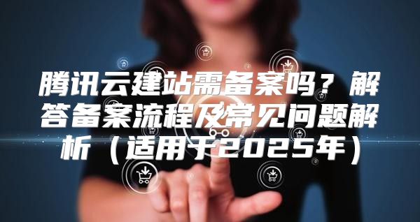 腾讯云建站需备案吗？解答备案流程及常见问题解析适用于2025年
