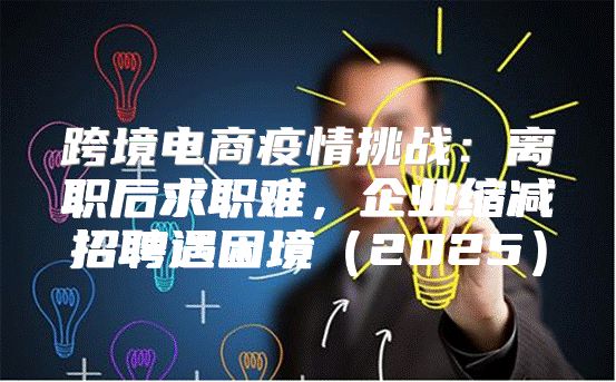 跨境电商疫情挑战：离职后求职难，企业缩减招聘遇困境2025