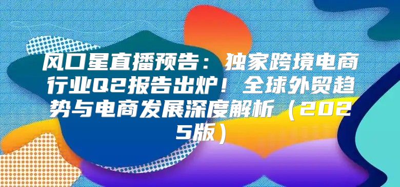 风口星直播预告：独家跨境电商行业Q2报告出炉！全球外贸趋势与电商发展深度解析2025版