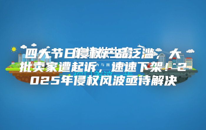 四大节日侵权产品泛滥，大批卖家遭起诉，速速下架！2025年侵权风波亟待解决