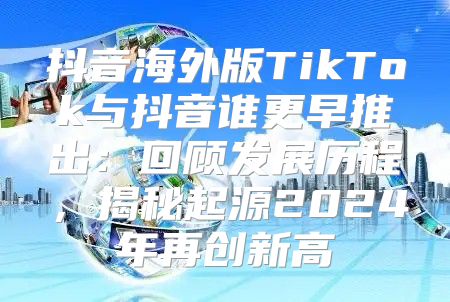抖音海外版TikTok与抖音谁更早推出：回顾发展历程，揭秘起源2025年再创新高