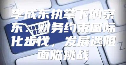 李成东执掌下的京东：财务约束国际化步伐，发展遇阻面临挑战