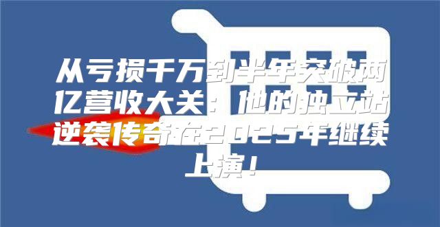 从亏损千万到半年突破两亿营收大关：他的独立站逆袭传奇在2025年继续上演！