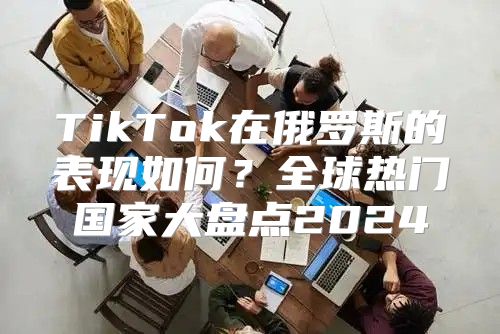 TikTok在俄罗斯的表现如何？全球热门国家大盘点2025