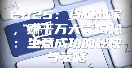 2025货柜起家，赚千万大卖揭秘：生意成功的秘诀与策略
