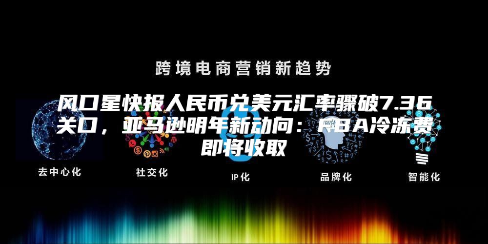 风口星快报人民币兑美元汇率骤破7.36关口，亚马逊明年新动向：FBA冷冻费即将收取