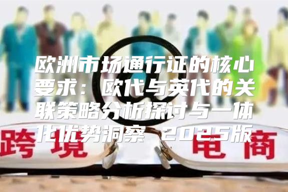 欧洲市场通行证的核心要求：欧代与英代的关联策略分析探讨与一体化优势洞察 2025版
