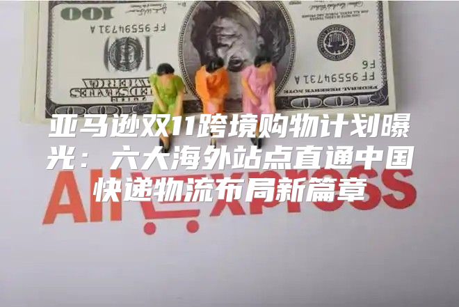 亚马逊双11跨境购物计划曝光：六大海外站点直通中国快递物流布局新篇章