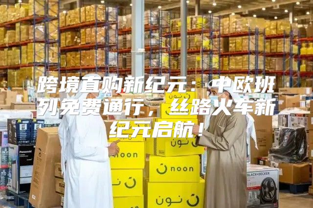 跨境直购新纪元：中欧班列免费通行，丝路火车新纪元启航！