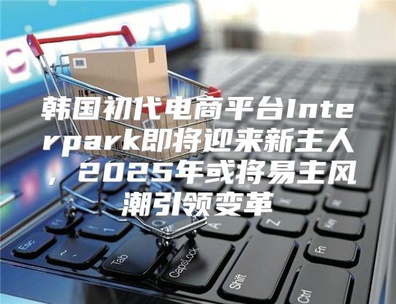 韩国初代电商平台Interpark即将迎来新主人，2025年或将易主风潮引领变革
