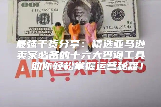 最强干货分享：精选亚马逊卖家必备的十六大查询工具，助你轻松掌握运营秘籍！
