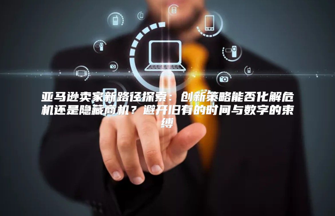 亚马逊卖家新路径探索：创新策略能否化解危机还是隐藏商机？避开旧有的时间与数字的束缚