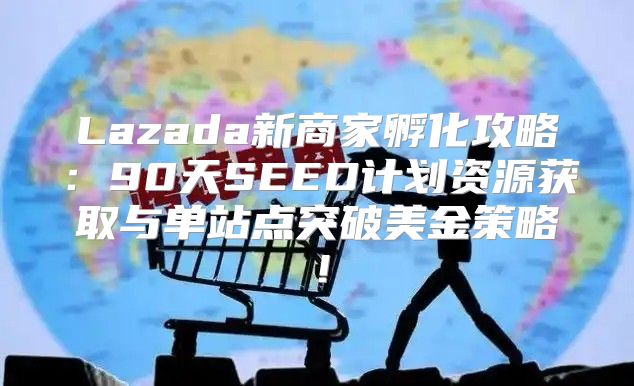 Lazada新商家孵化攻略：90天SEED计划资源获取与单站点突破美金策略！