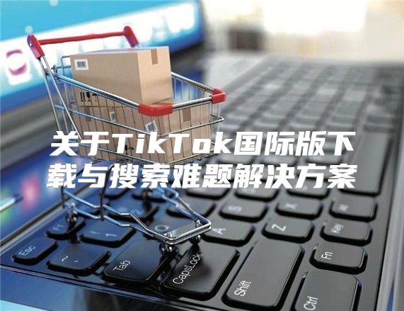 关于TikTok国际版下载与搜索难题解决方案
