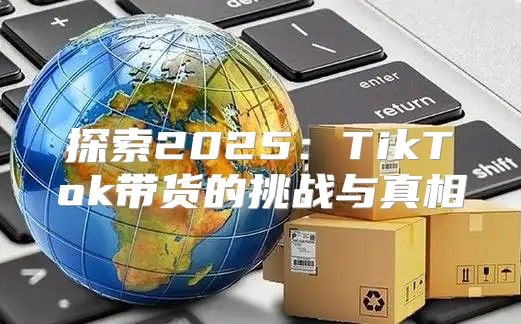 探索2025TikTok带货的挑战与真相