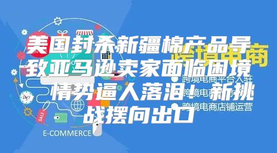 美国封杀新疆棉产品导致亚马逊卖家面临困境，情势逼人落泪！新挑战摆向出口