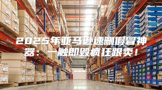 2025年亚马逊速删假冒神器：一触即毁疯狂跟卖！