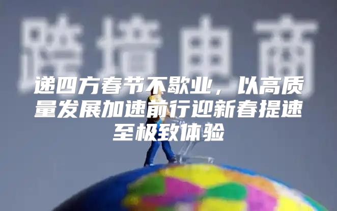 递四方春节不歇业，以高质量发展加速前行迎新春提速至极致体验