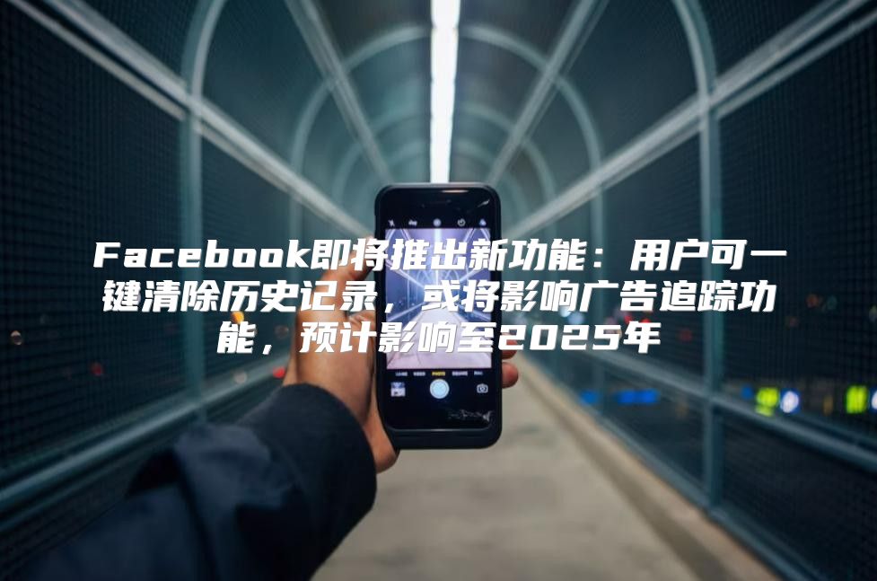 Facebook即将推出新功能：用户可一键清除历史记录，或将影响广告追踪功能，预计影响至2025年