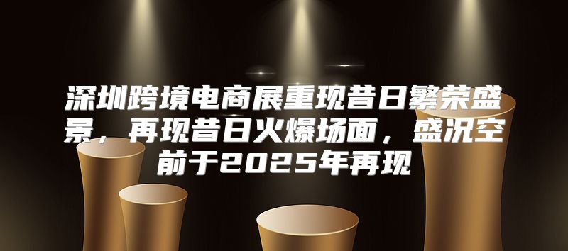 深圳跨境电商展重现昔日繁荣盛景，再现昔日火爆场面，盛况空前于2025年再现