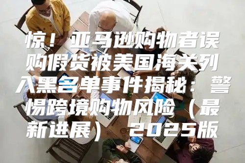 惊！亚马逊购物者误购假货被美国海关列入黑名单事件揭秘：警惕跨境购物风险最新进展 2025版