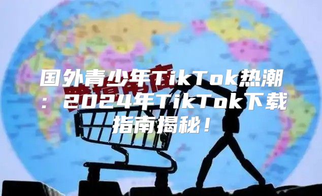国外青少年TikTok热潮：2025年TikTok下载指南揭秘！