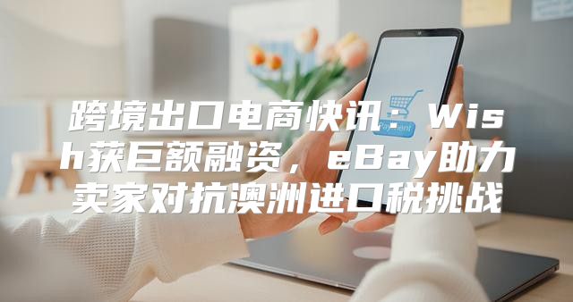 跨境出口电商快讯：Wish获巨额融资，eBay助力卖家对抗澳洲进口税挑战