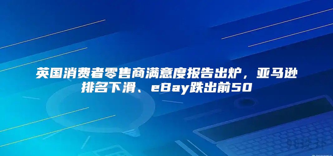 英国消费者零售商满意度报告出炉，亚马逊排名下滑、eBay跌出前50