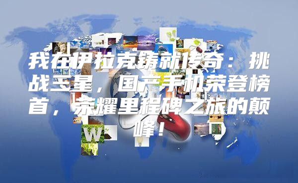 我在伊拉克铸就传奇：挑战三星，国产手机荣登榜首，荣耀里程碑之旅的颠峰！