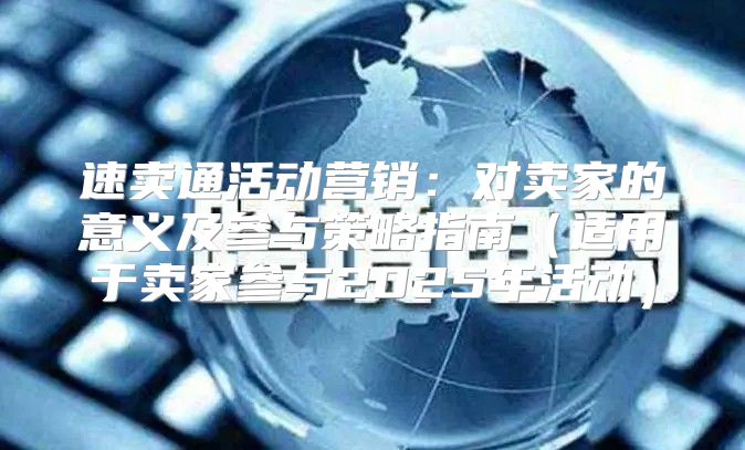 速卖通活动营销：对卖家的意义及参与策略指南适用于卖家参与2025年活动