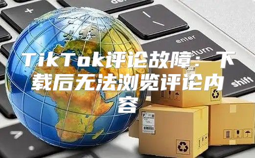 TikTok评论故障：下载后无法浏览评论内容