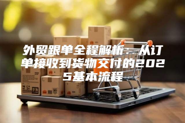 外贸跟单全程解析：从订单接收到货物交付的2025基本流程