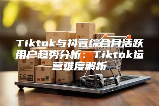 Tiktok与抖音综合月活跃用户趋势分析：Tiktok运营难度解析