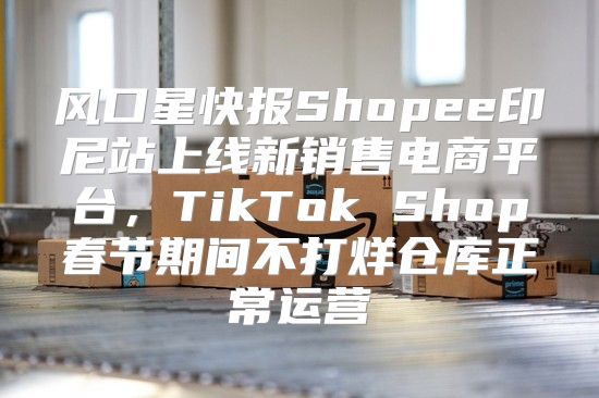 风口星快报Shopee印尼站上线新销售电商平台，TikTok Shop春节期间不打烊仓库正常运营