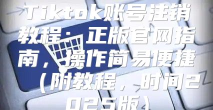 Tiktok账号注销教程：正版官网指南，操作简易便捷附教程，时间2025版