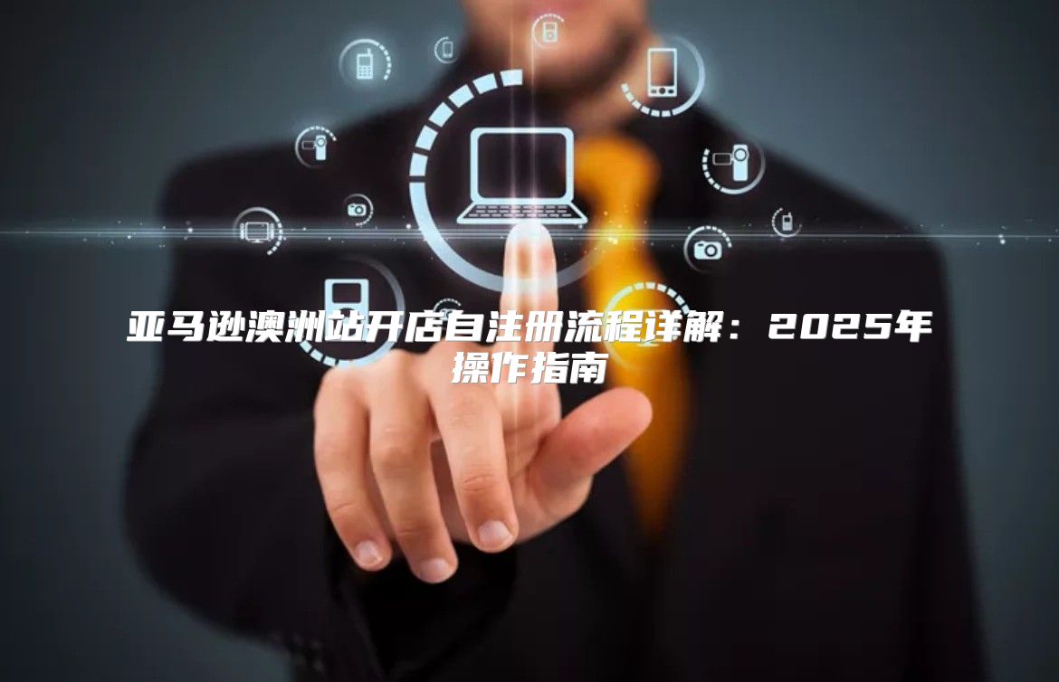 亚马逊澳洲站开店自注册流程详解：2025年操作指南